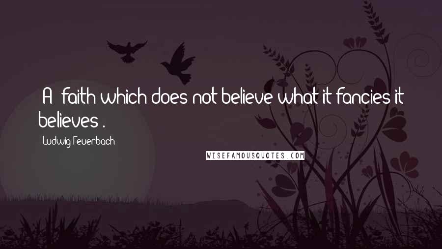 Ludwig Feuerbach Quotes: [A] faith which does not believe what it fancies it believes[.]