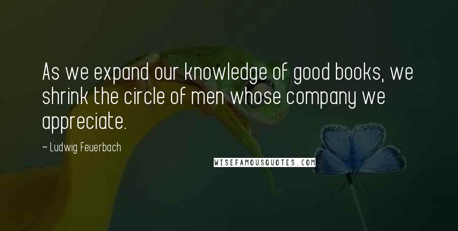Ludwig Feuerbach Quotes: As we expand our knowledge of good books, we shrink the circle of men whose company we appreciate.