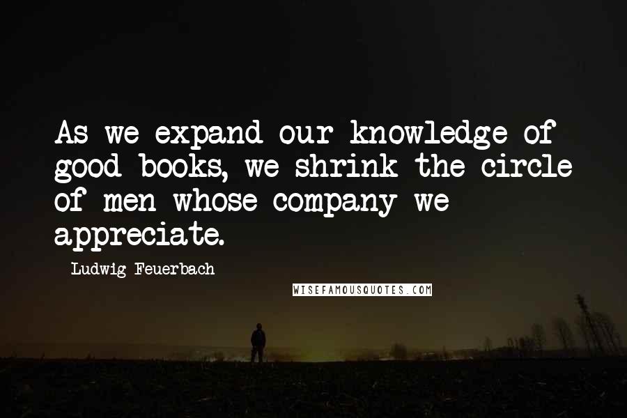 Ludwig Feuerbach Quotes: As we expand our knowledge of good books, we shrink the circle of men whose company we appreciate.