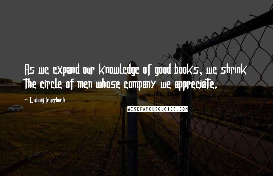 Ludwig Feuerbach Quotes: As we expand our knowledge of good books, we shrink the circle of men whose company we appreciate.