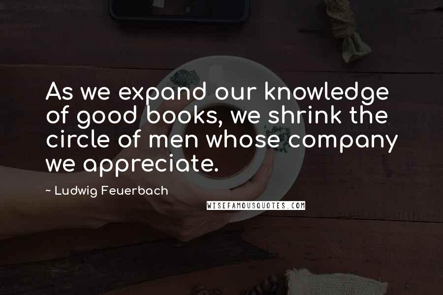Ludwig Feuerbach Quotes: As we expand our knowledge of good books, we shrink the circle of men whose company we appreciate.