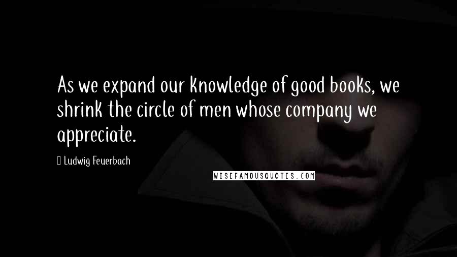 Ludwig Feuerbach Quotes: As we expand our knowledge of good books, we shrink the circle of men whose company we appreciate.