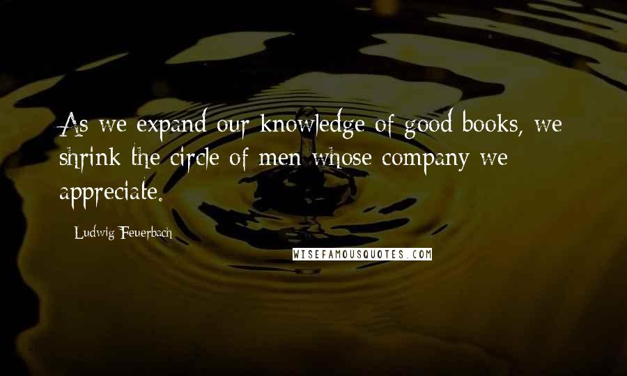 Ludwig Feuerbach Quotes: As we expand our knowledge of good books, we shrink the circle of men whose company we appreciate.