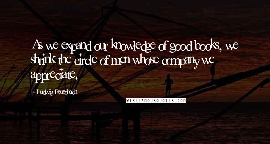 Ludwig Feuerbach Quotes: As we expand our knowledge of good books, we shrink the circle of men whose company we appreciate.