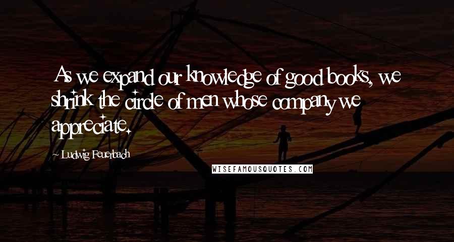 Ludwig Feuerbach Quotes: As we expand our knowledge of good books, we shrink the circle of men whose company we appreciate.