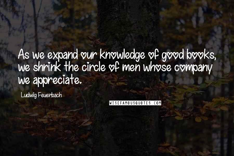 Ludwig Feuerbach Quotes: As we expand our knowledge of good books, we shrink the circle of men whose company we appreciate.