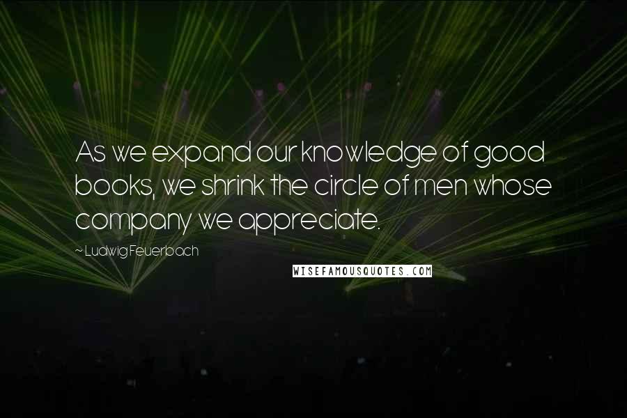 Ludwig Feuerbach Quotes: As we expand our knowledge of good books, we shrink the circle of men whose company we appreciate.