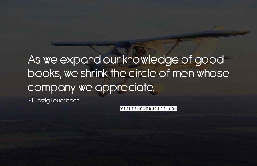 Ludwig Feuerbach Quotes: As we expand our knowledge of good books, we shrink the circle of men whose company we appreciate.