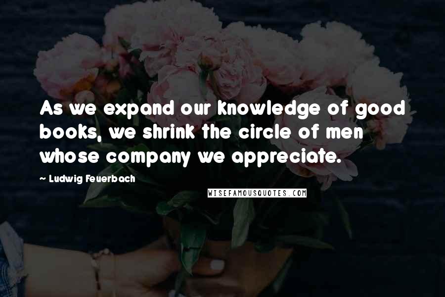 Ludwig Feuerbach Quotes: As we expand our knowledge of good books, we shrink the circle of men whose company we appreciate.