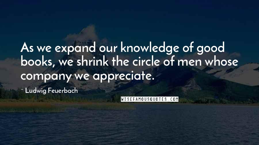 Ludwig Feuerbach Quotes: As we expand our knowledge of good books, we shrink the circle of men whose company we appreciate.