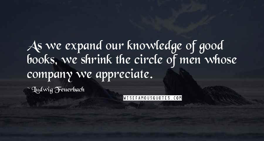 Ludwig Feuerbach Quotes: As we expand our knowledge of good books, we shrink the circle of men whose company we appreciate.