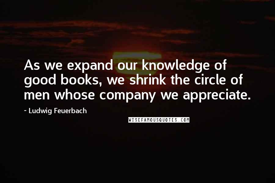 Ludwig Feuerbach Quotes: As we expand our knowledge of good books, we shrink the circle of men whose company we appreciate.