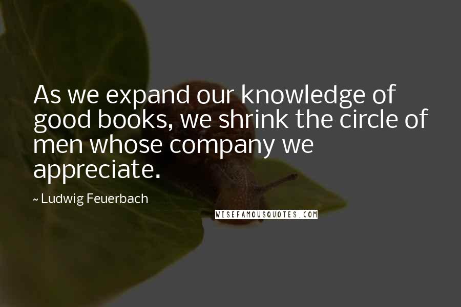 Ludwig Feuerbach Quotes: As we expand our knowledge of good books, we shrink the circle of men whose company we appreciate.