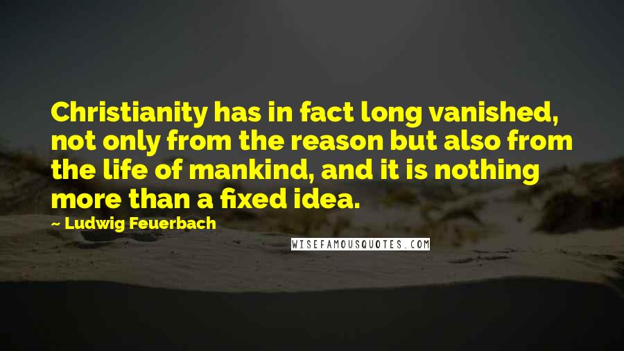 Ludwig Feuerbach Quotes: Christianity has in fact long vanished, not only from the reason but also from the life of mankind, and it is nothing more than a fixed idea.