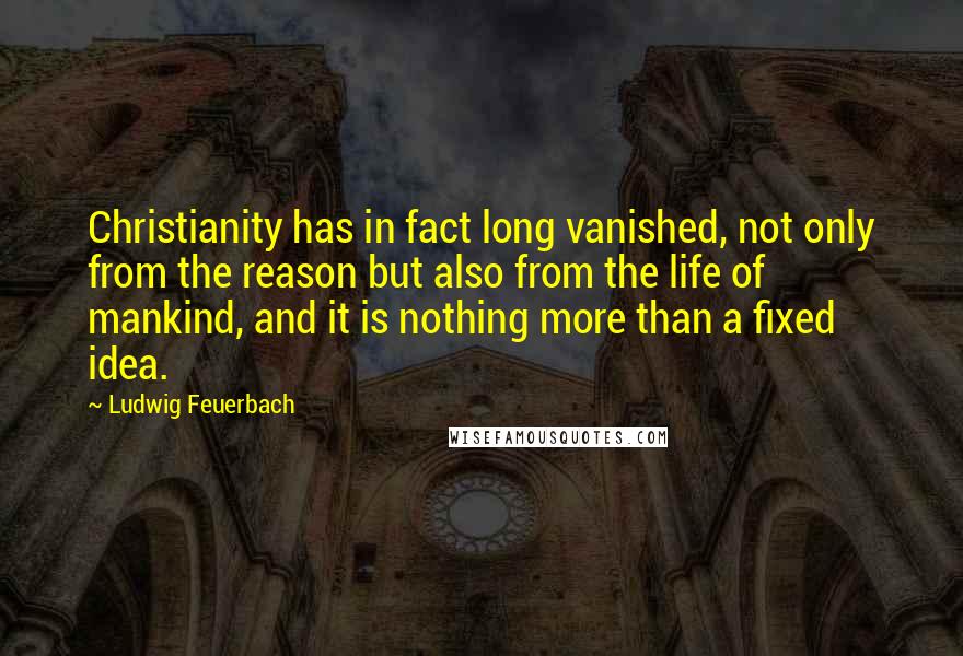 Ludwig Feuerbach Quotes: Christianity has in fact long vanished, not only from the reason but also from the life of mankind, and it is nothing more than a fixed idea.