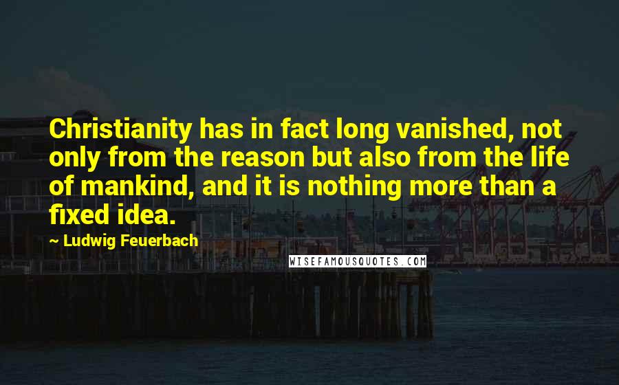 Ludwig Feuerbach Quotes: Christianity has in fact long vanished, not only from the reason but also from the life of mankind, and it is nothing more than a fixed idea.