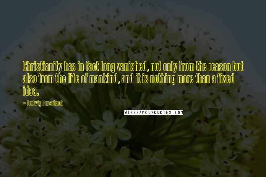 Ludwig Feuerbach Quotes: Christianity has in fact long vanished, not only from the reason but also from the life of mankind, and it is nothing more than a fixed idea.