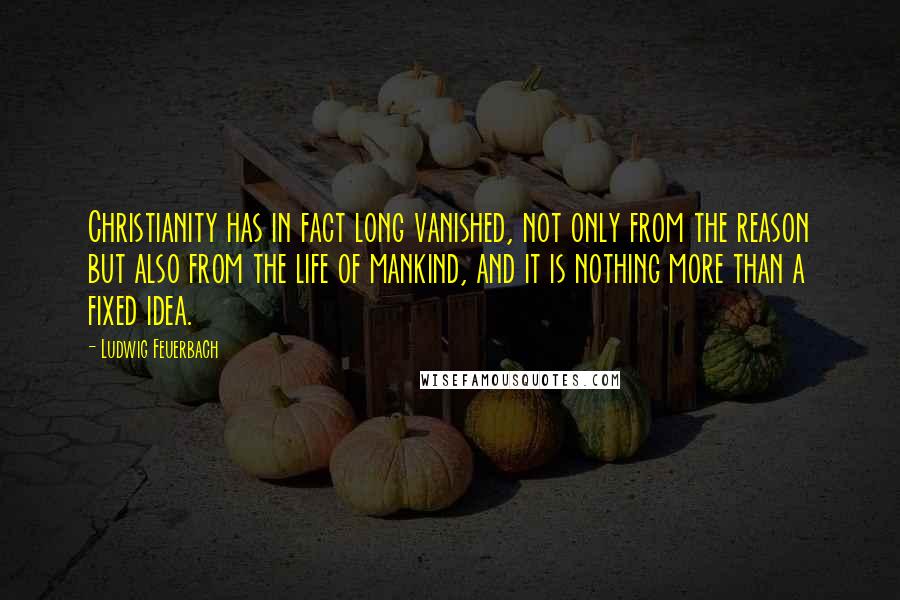 Ludwig Feuerbach Quotes: Christianity has in fact long vanished, not only from the reason but also from the life of mankind, and it is nothing more than a fixed idea.