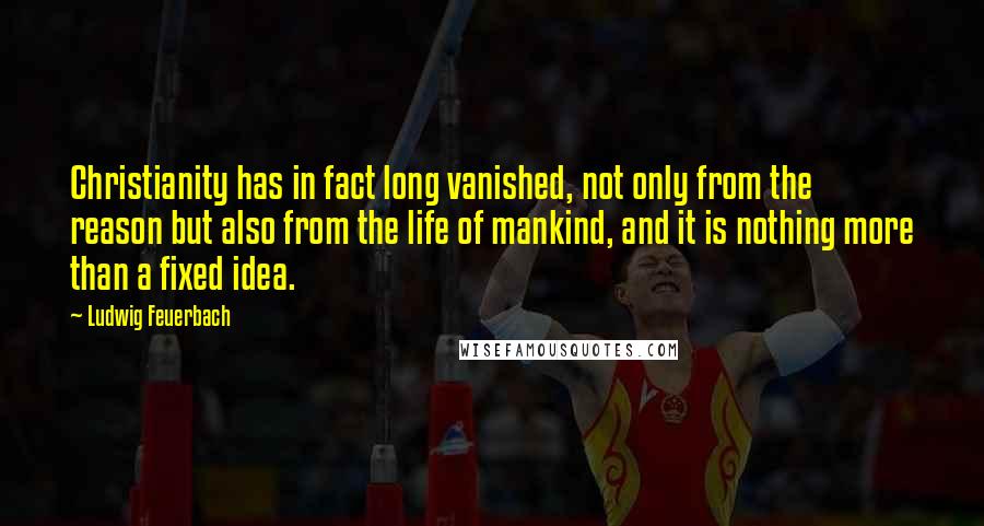 Ludwig Feuerbach Quotes: Christianity has in fact long vanished, not only from the reason but also from the life of mankind, and it is nothing more than a fixed idea.