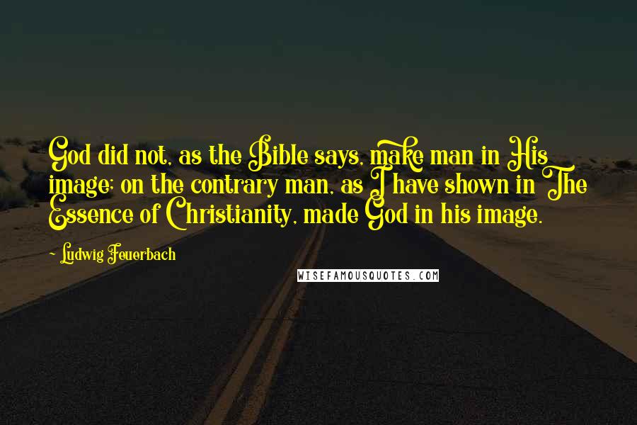 Ludwig Feuerbach Quotes: God did not, as the Bible says, make man in His image; on the contrary man, as I have shown in The Essence of Christianity, made God in his image.