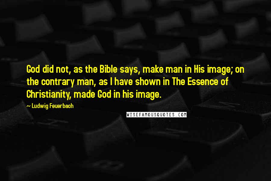 Ludwig Feuerbach Quotes: God did not, as the Bible says, make man in His image; on the contrary man, as I have shown in The Essence of Christianity, made God in his image.