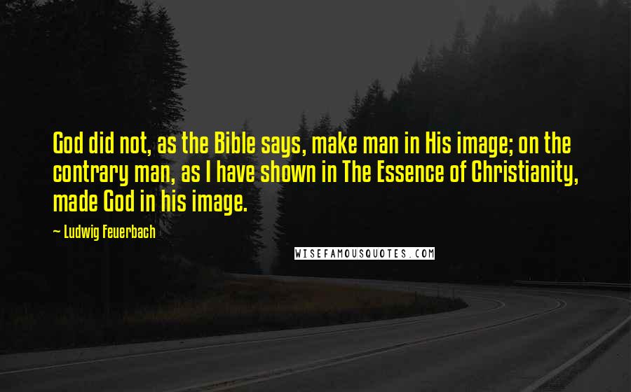 Ludwig Feuerbach Quotes: God did not, as the Bible says, make man in His image; on the contrary man, as I have shown in The Essence of Christianity, made God in his image.