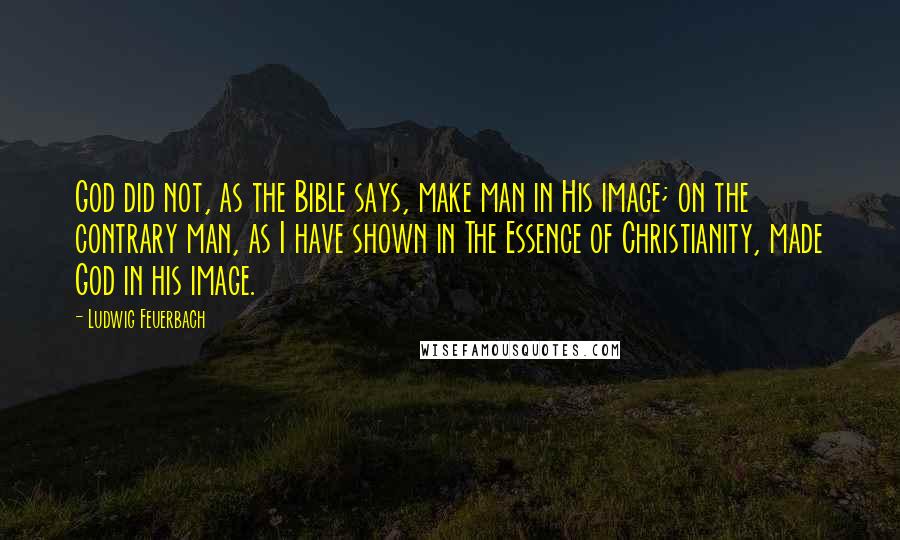 Ludwig Feuerbach Quotes: God did not, as the Bible says, make man in His image; on the contrary man, as I have shown in The Essence of Christianity, made God in his image.