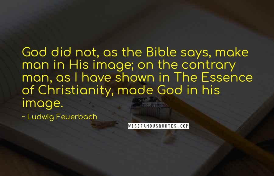 Ludwig Feuerbach Quotes: God did not, as the Bible says, make man in His image; on the contrary man, as I have shown in The Essence of Christianity, made God in his image.