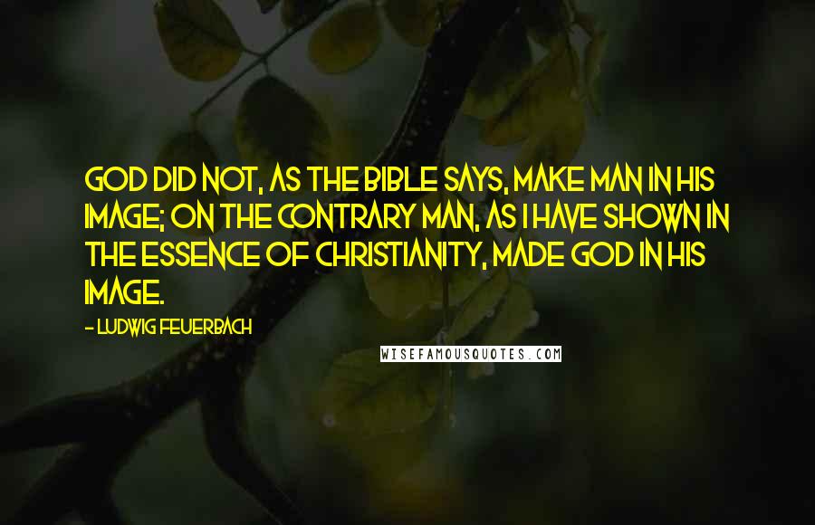 Ludwig Feuerbach Quotes: God did not, as the Bible says, make man in His image; on the contrary man, as I have shown in The Essence of Christianity, made God in his image.