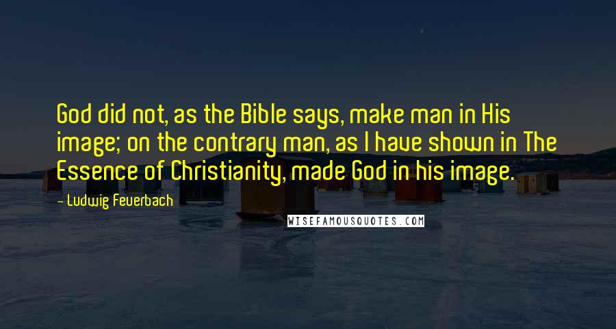 Ludwig Feuerbach Quotes: God did not, as the Bible says, make man in His image; on the contrary man, as I have shown in The Essence of Christianity, made God in his image.