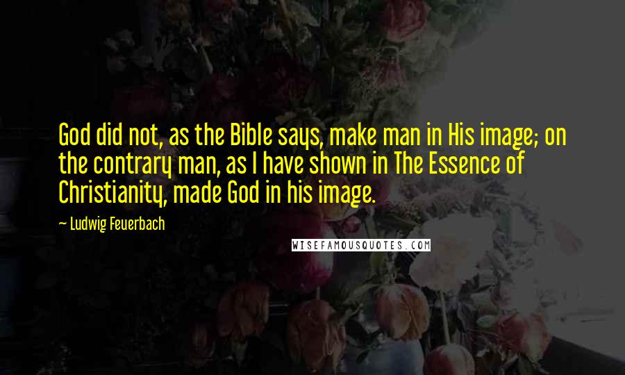 Ludwig Feuerbach Quotes: God did not, as the Bible says, make man in His image; on the contrary man, as I have shown in The Essence of Christianity, made God in his image.