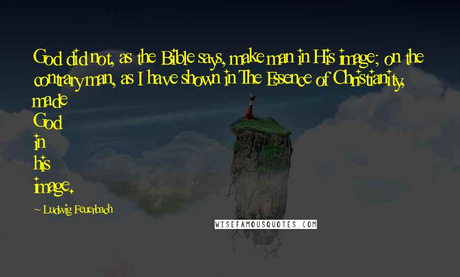 Ludwig Feuerbach Quotes: God did not, as the Bible says, make man in His image; on the contrary man, as I have shown in The Essence of Christianity, made God in his image.