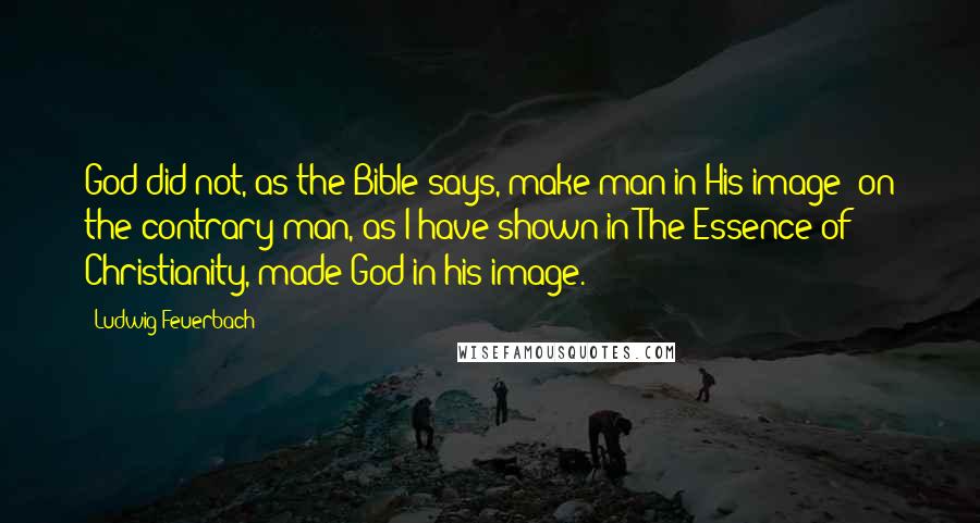 Ludwig Feuerbach Quotes: God did not, as the Bible says, make man in His image; on the contrary man, as I have shown in The Essence of Christianity, made God in his image.