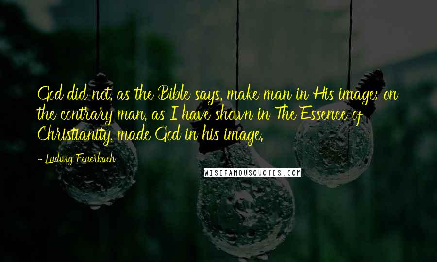 Ludwig Feuerbach Quotes: God did not, as the Bible says, make man in His image; on the contrary man, as I have shown in The Essence of Christianity, made God in his image.