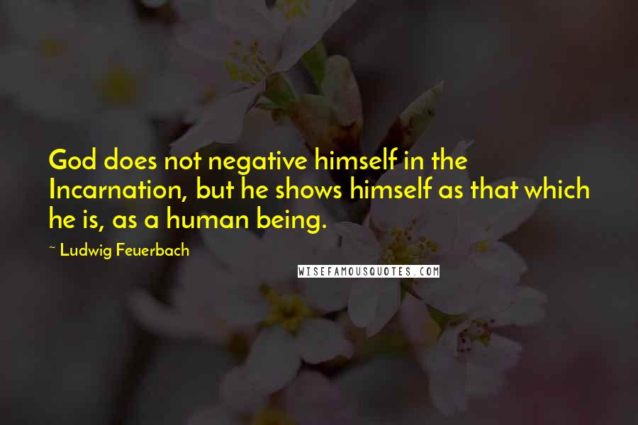 Ludwig Feuerbach Quotes: God does not negative himself in the Incarnation, but he shows himself as that which he is, as a human being.