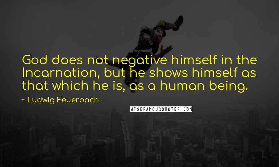 Ludwig Feuerbach Quotes: God does not negative himself in the Incarnation, but he shows himself as that which he is, as a human being.