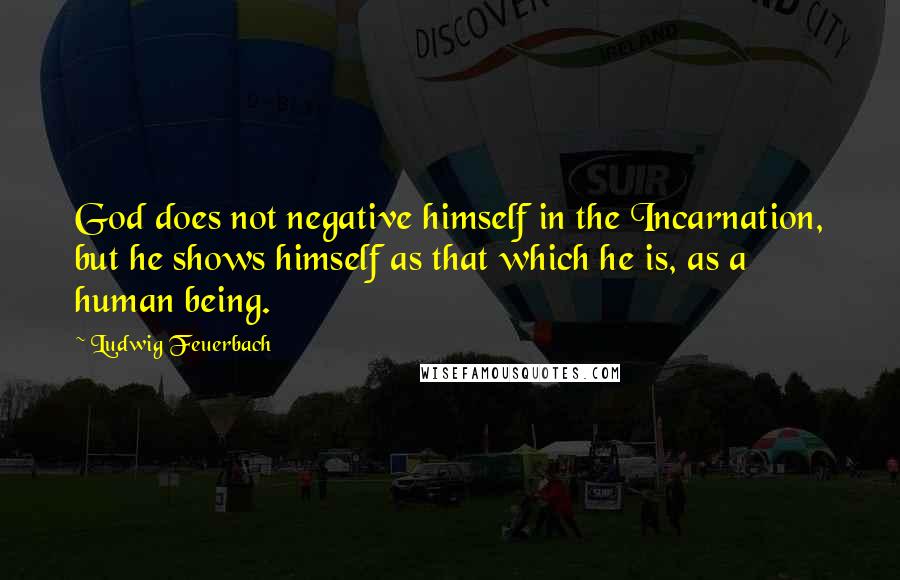 Ludwig Feuerbach Quotes: God does not negative himself in the Incarnation, but he shows himself as that which he is, as a human being.