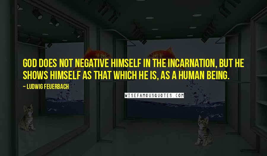 Ludwig Feuerbach Quotes: God does not negative himself in the Incarnation, but he shows himself as that which he is, as a human being.