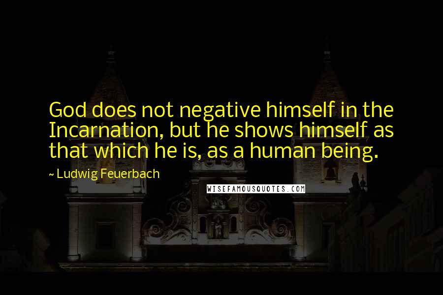 Ludwig Feuerbach Quotes: God does not negative himself in the Incarnation, but he shows himself as that which he is, as a human being.