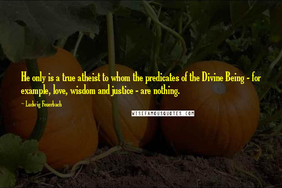 Ludwig Feuerbach Quotes: He only is a true atheist to whom the predicates of the Divine Being - for example, love, wisdom and justice - are nothing.