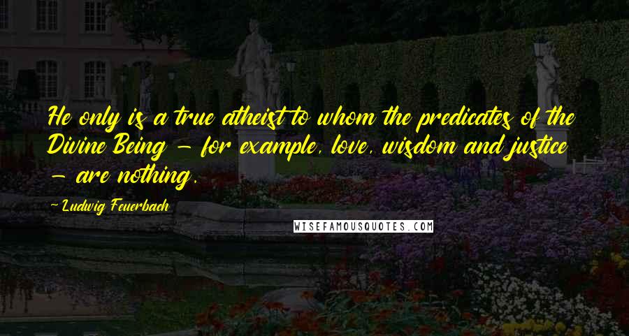 Ludwig Feuerbach Quotes: He only is a true atheist to whom the predicates of the Divine Being - for example, love, wisdom and justice - are nothing.