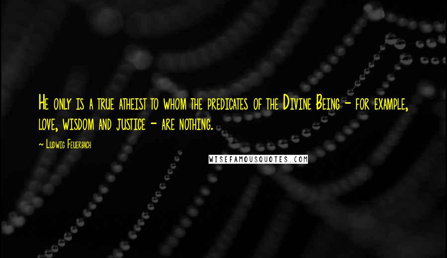 Ludwig Feuerbach Quotes: He only is a true atheist to whom the predicates of the Divine Being - for example, love, wisdom and justice - are nothing.