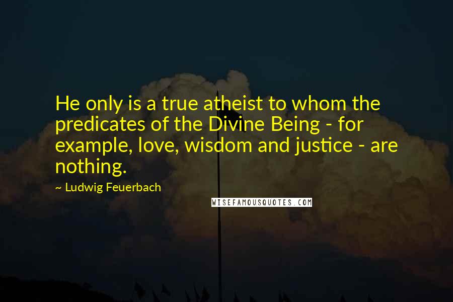 Ludwig Feuerbach Quotes: He only is a true atheist to whom the predicates of the Divine Being - for example, love, wisdom and justice - are nothing.