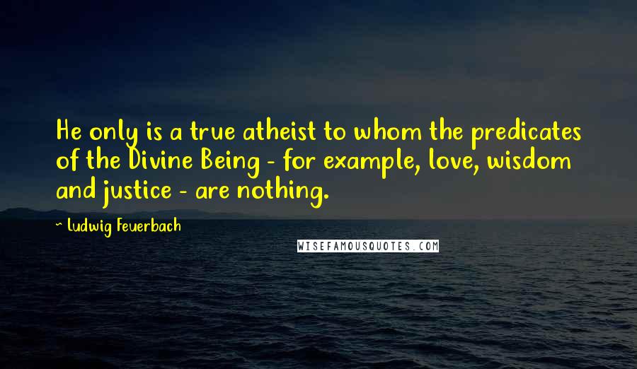 Ludwig Feuerbach Quotes: He only is a true atheist to whom the predicates of the Divine Being - for example, love, wisdom and justice - are nothing.