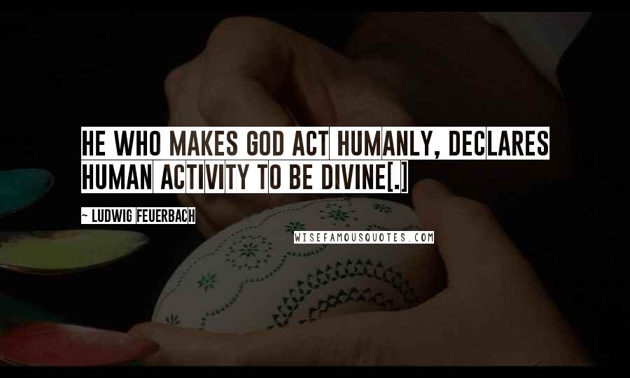 Ludwig Feuerbach Quotes: He who makes God act humanly, declares human activity to be divine[.]