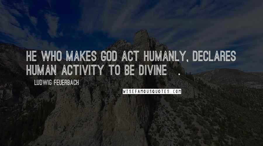 Ludwig Feuerbach Quotes: He who makes God act humanly, declares human activity to be divine[.]