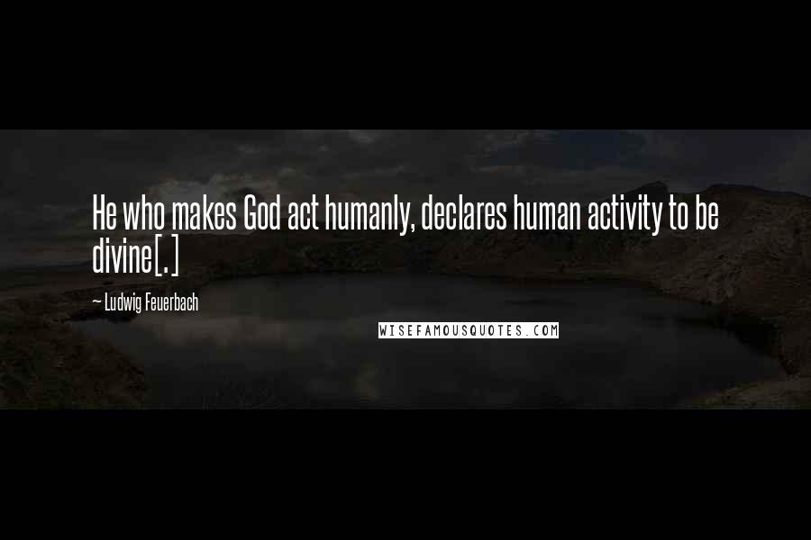 Ludwig Feuerbach Quotes: He who makes God act humanly, declares human activity to be divine[.]