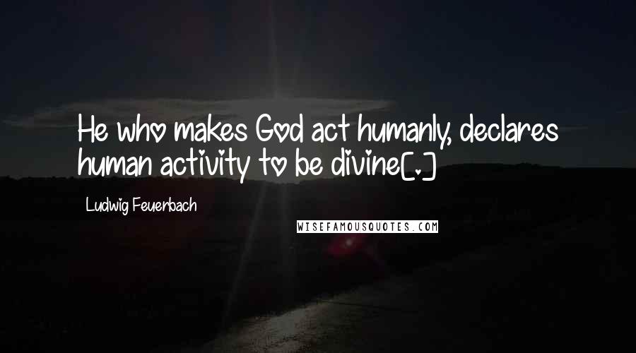 Ludwig Feuerbach Quotes: He who makes God act humanly, declares human activity to be divine[.]