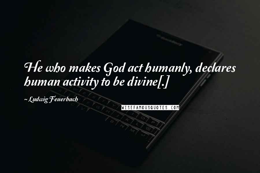 Ludwig Feuerbach Quotes: He who makes God act humanly, declares human activity to be divine[.]