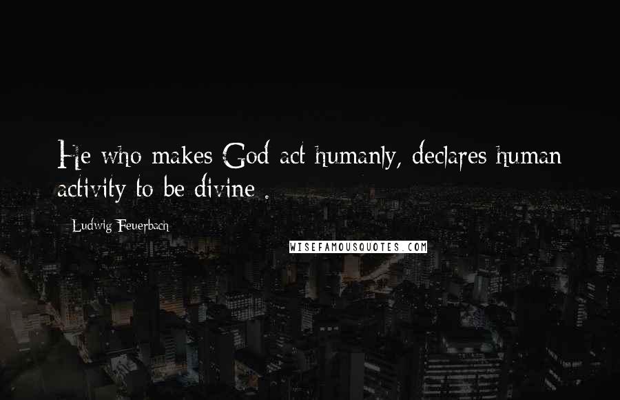 Ludwig Feuerbach Quotes: He who makes God act humanly, declares human activity to be divine[.]